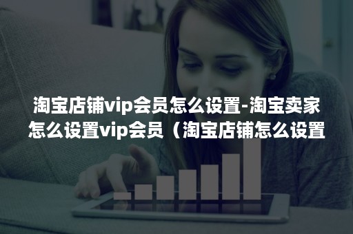 淘宝店铺vip会员怎么设置-淘宝卖家怎么设置vip会员（淘宝店铺怎么设置vip客户）