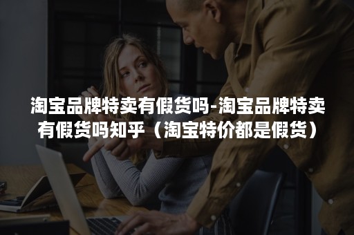 淘宝品牌特卖有假货吗-淘宝品牌特卖有假货吗知乎（淘宝特价都是假货）