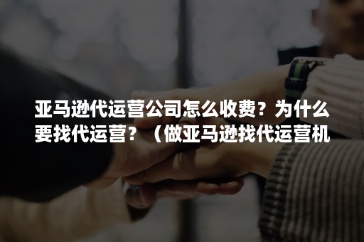 亚马逊代运营公司怎么收费？为什么要找代运营？（做亚马逊找代运营机构可靠吗）