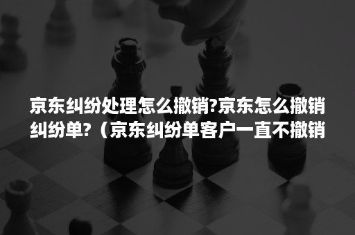 京东纠纷处理怎么撤销?京东怎么撤销纠纷单?（京东纠纷单客户一直不撤销怎么处理?）