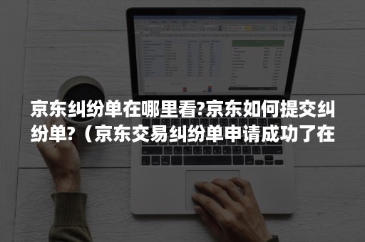 京东纠纷单在哪里看?京东如何提交纠纷单?（京东交易纠纷单申请成功了在哪里可以查看到）