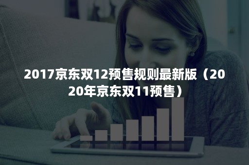 2017京东双12预售规则最新版（2020年京东双11预售）