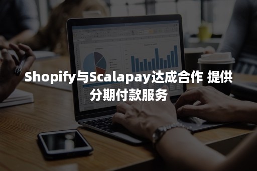 Shopify与Scalapay达成合作 提供分期付款服务