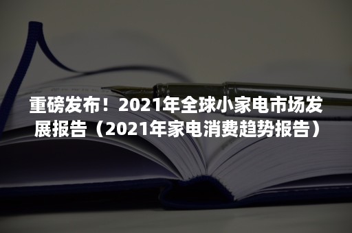 重磅发布！2021年全球小家电市场发展报告（2021年家电消费趋势报告）