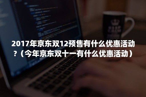 2017年京东双12预售有什么优惠活动?（今年京东双十一有什么优惠活动）