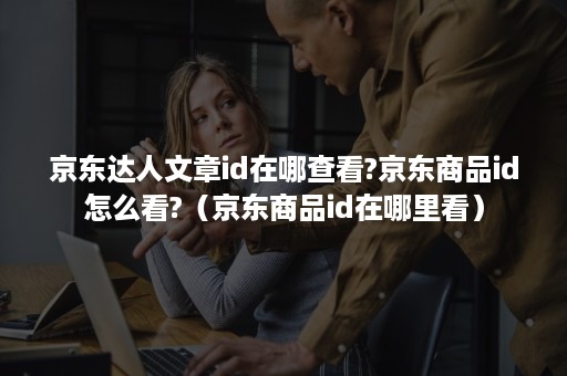 京东达人文章id在哪查看?京东商品id怎么看?（京东商品id在哪里看）
