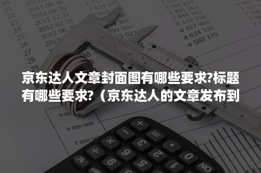 京东达人文章封面图有哪些要求?标题有哪些要求?(京东达人的文章发布到了哪里) 京东达人文章封面图有哪些要求?标题有哪些要求?(京东达人的文章发布到了哪里)