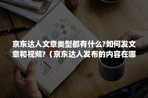 京东达人文章类型都有什么?如何发文章和视频?（京东达人发布的内容在哪里）