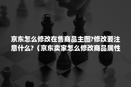 京东怎么修改在售商品主图?修改要注意什么?(京东卖家怎么修改商品属性) 京东怎么修改在售商品主图?修改要注意什么?(京东卖家怎么修改商品属性)