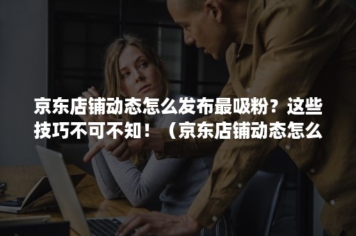 京东店铺动态怎么发布最吸粉？这些技巧不可不知！（京东店铺动态怎么弄的）