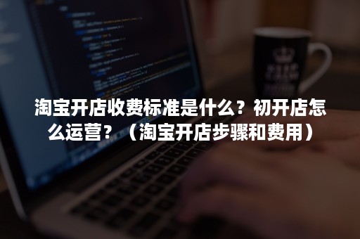 淘宝开店收费标准是什么？初开店怎么运营？（淘宝开店步骤和费用）