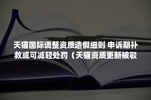 天猫国际调整资质造假细则 申诉期补救或可减轻处罚（天猫资质更新被驳回）