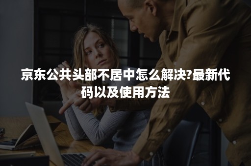 京东公共头部不居中怎么解决?最新代码以及使用方法