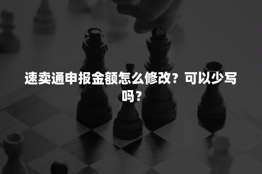 速卖通申报金额怎么修改？可以少写吗？