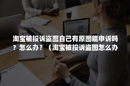 淘宝被投诉盗图自己有原图能申诉吗？怎么办？（淘宝被投诉盗图怎么办?教您一招搞定!）