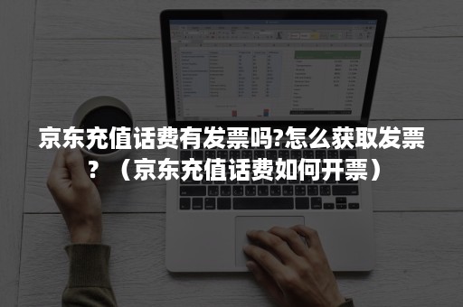 京东充值话费有发票吗?怎么获取发票？（京东充值话费如何开票）