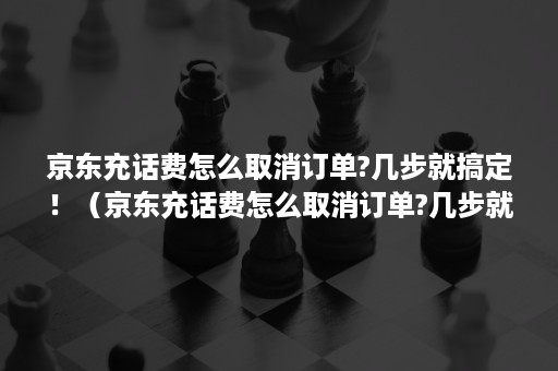 京东充话费怎么取消订单?几步就搞定！（京东充话费怎么取消订单?几步就搞定啦）