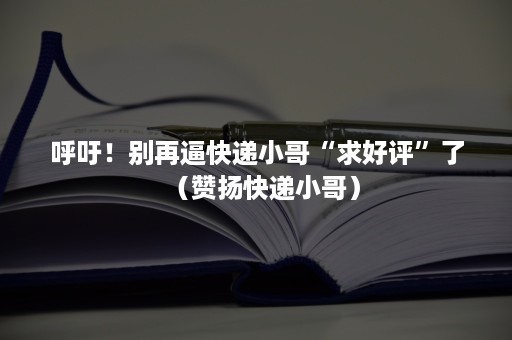 呼吁！别再逼快递小哥“求好评”了（赞扬快递小哥）