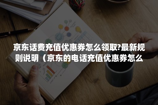 京东话费充值优惠券怎么领取?最新规则说明（京东的电话充值优惠券怎么用）