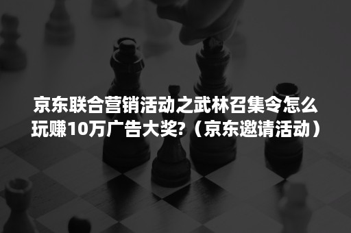 京东联合营销活动之武林召集令怎么玩赚10万广告大奖?（京东邀请活动）