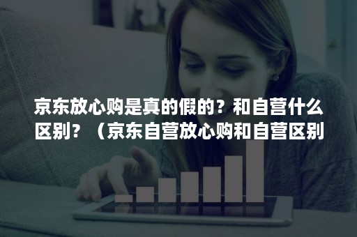 京东放心购是真的假的？和自营什么区别？（京东自营放心购和自营区别）