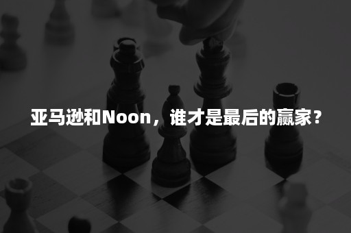 亚马逊和Noon，谁才是最后的赢家？