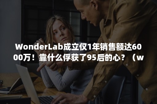 WonderLab成立仅1年销售额达6000万！靠什么俘获了95后的心？（wonderlab年收入）