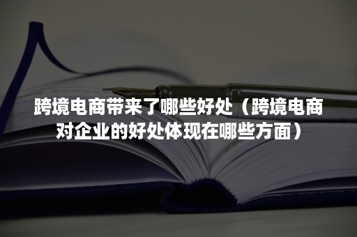 跨境电商带来了哪些好处（跨境电商对企业的好处体现在哪些方面）