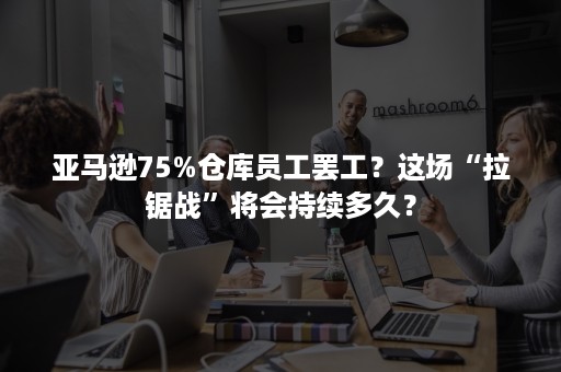 亚马逊75%仓库员工罢工？这场“拉锯战”将会持续多久？