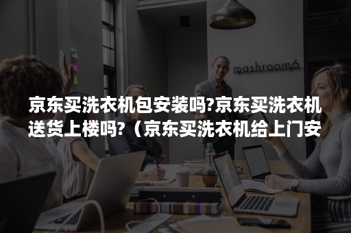 京东买洗衣机包安装吗?京东买洗衣机送货上楼吗?（京东买洗衣机给上门安装吗）