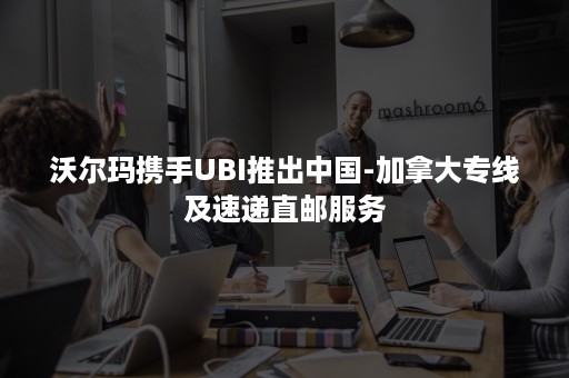 沃尔玛携手UBI推出中国-加拿大专线及速递直邮服务