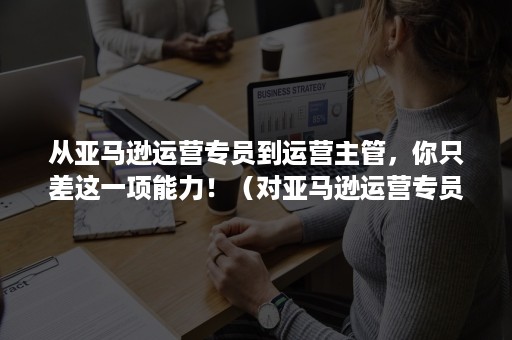 从亚马逊运营专员到运营主管，你只差这一项能力！（对亚马逊运营专员的理解）