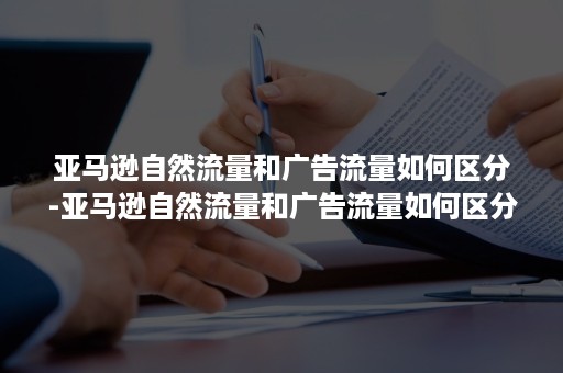 亚马逊自然流量和广告流量如何区分-亚马逊自然流量和广告流量如何区分的