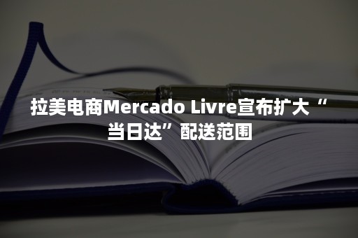 拉美电商Mercado Livre宣布扩大“当日达”配送范围