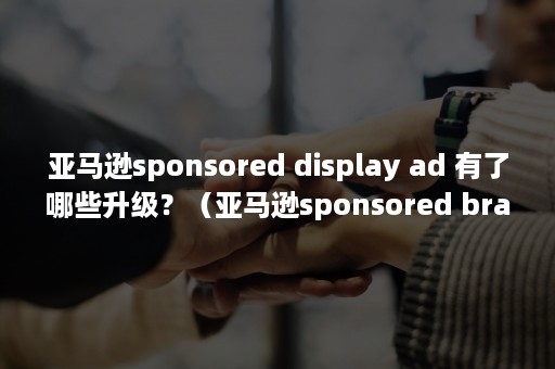 亚马逊sponsored display ad 有了哪些升级？（亚马逊sponsored brand vedio）