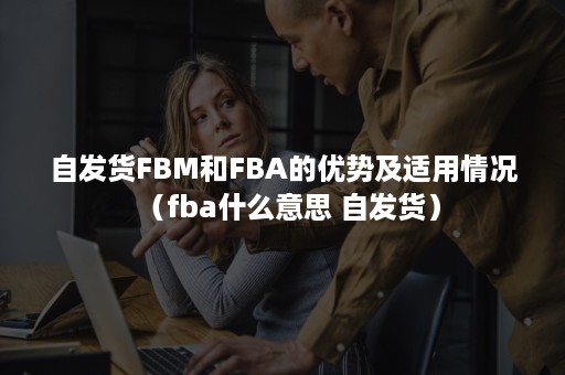 自发货FBM和FBA的优势及适用情况（fba什么意思 自发货）