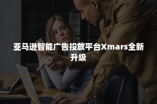 亚马逊智能广告投放平台Xmars全新升级