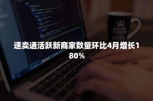 速卖通活跃新商家数量环比4月增长180%