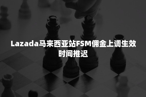 Lazada马来西亚站FSM佣金上调生效时间推迟