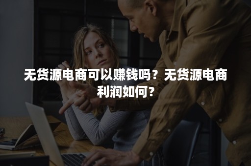 无货源电商可以赚钱吗？无货源电商利润如何？