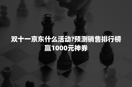 双十一京东什么活动?预测销售排行榜赢1000元神券