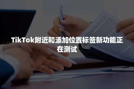 TikTok附近和添加位置标签新功能正在测试