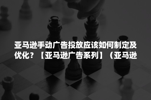 亚马逊手动广告投放应该如何制定及优化？【亚马逊广告系列】（亚马逊广告投放教程）