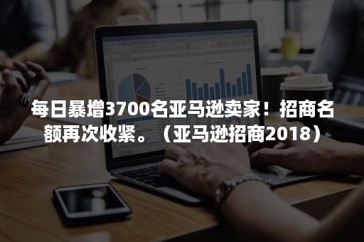 每日暴增3700名亚马逊卖家！招商名额再次收紧。（亚马逊招商2018）