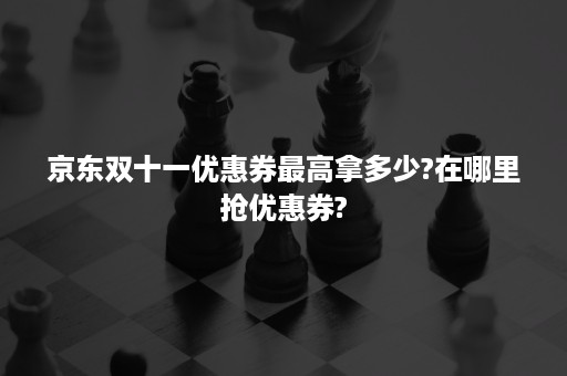 京东双十一优惠券最高拿多少?在哪里抢优惠券?