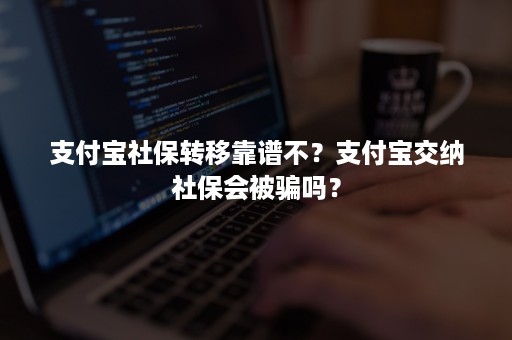 支付宝社保转移靠谱不？支付宝交纳社保会被骗吗？