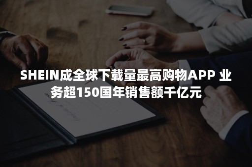 SHEIN成全球下载量最高购物APP 业务超150国年销售额千亿元