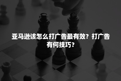 亚马逊该怎么打广告最有效？打广告有何技巧？