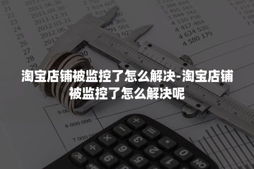 淘宝店铺被监控了怎么解决-淘宝店铺被监控了怎么解决呢