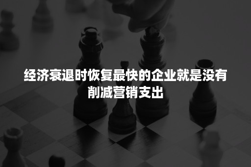 经济衰退时恢复最快的企业就是没有削减营销支出